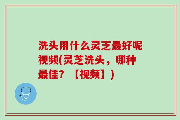 洗头用什么灵芝最好呢视频(灵芝洗头，哪种最佳？【视频】)