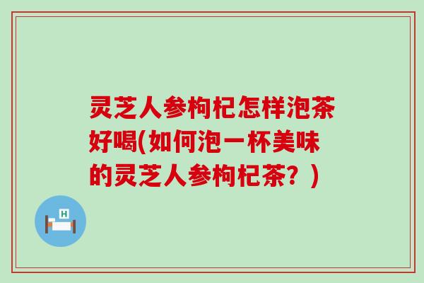 灵芝人参枸杞怎样泡茶好喝(如何泡一杯美味的灵芝人参枸杞茶？)