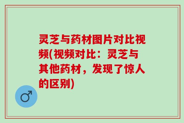 灵芝与药材图片对比视频(视频对比：灵芝与其他药材，发现了惊人的区别)
