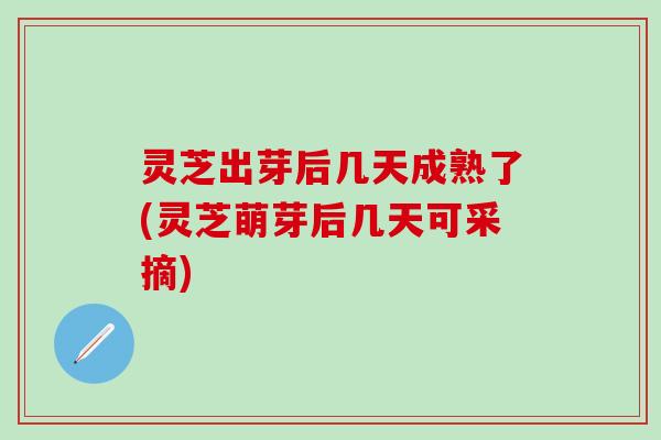 灵芝出芽后几天成熟了(灵芝萌芽后几天可采摘)