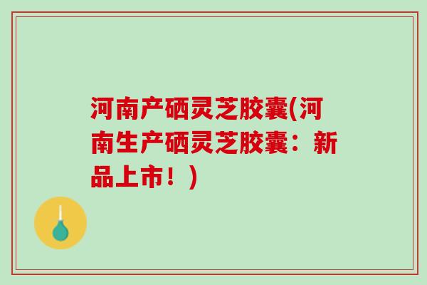 河南产硒灵芝胶囊(河南生产硒灵芝胶囊：新品上市！)