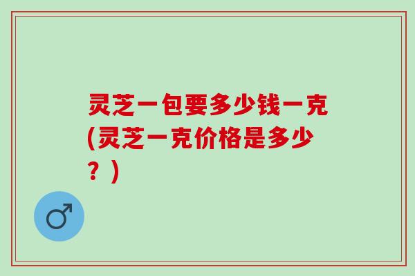 灵芝一包要多少钱一克(灵芝一克价格是多少？)