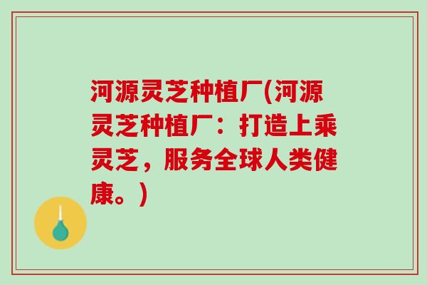 河源灵芝种植厂(河源灵芝种植厂：打造上乘灵芝，服务全球人类健康。)