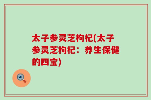 太子参灵芝枸杞(太子参灵芝枸杞：养生保健的四宝)