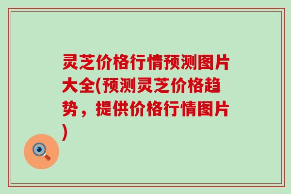 灵芝价格行情预测图片大全(预测灵芝价格趋势，提供价格行情图片)