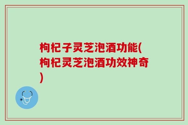 枸杞子灵芝泡酒功能(枸杞灵芝泡酒功效神奇)