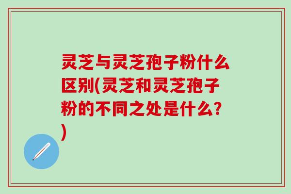 灵芝与灵芝孢子粉什么区别(灵芝和灵芝孢子粉的不同之处是什么？)