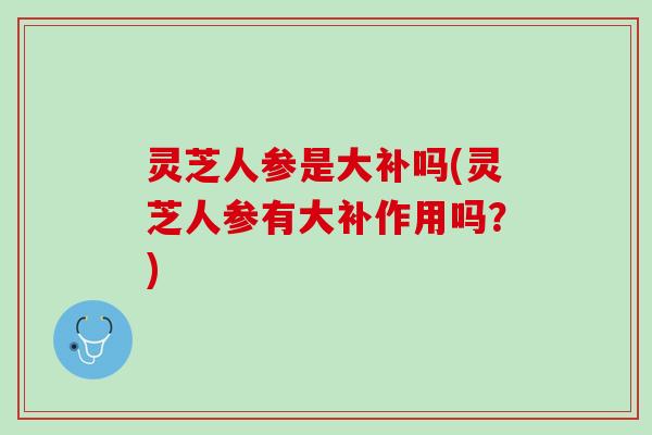 灵芝人参是大补吗(灵芝人参有大补作用吗？)