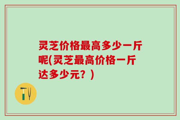灵芝价格最高多少一斤呢(灵芝最高价格一斤达多少元？)
