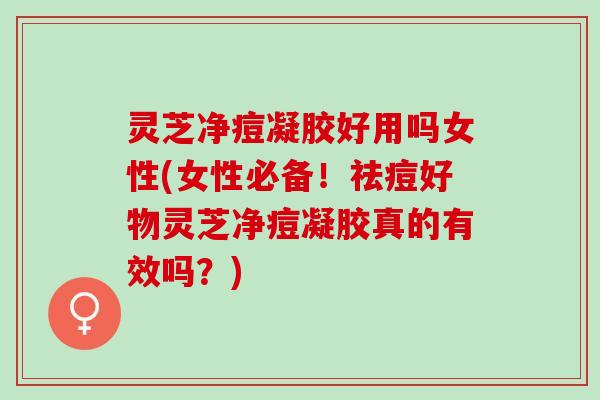 灵芝净痘凝胶好用吗女性(女性必备！祛痘好物灵芝净痘凝胶真的有效吗？)