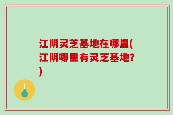 江阴灵芝基地在哪里(江阴哪里有灵芝基地？)