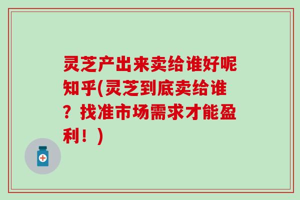 灵芝产出来卖给谁好呢知乎(灵芝到底卖给谁？找准市场需求才能盈利！)