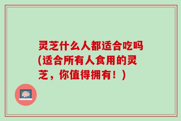 灵芝什么人都适合吃吗(适合所有人食用的灵芝，你值得拥有！)