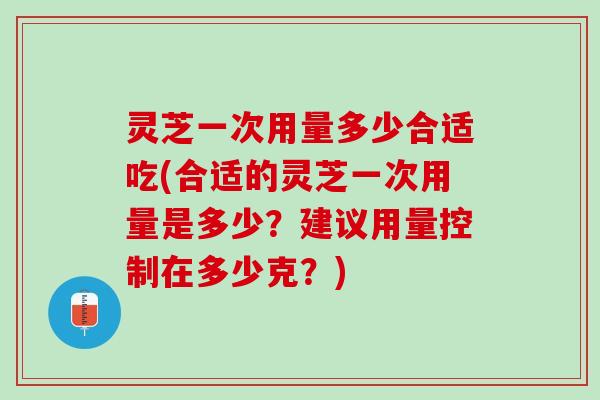 灵芝一次用量多少合适吃(合适的灵芝一次用量是多少？建议用量控制在多少克？)