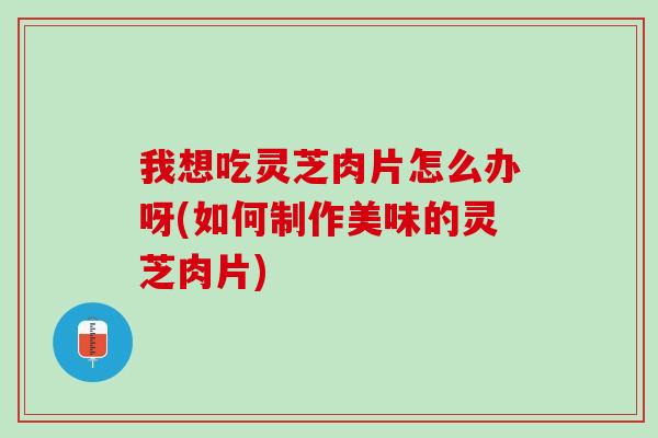 我想吃灵芝肉片怎么办呀(如何制作美味的灵芝肉片)