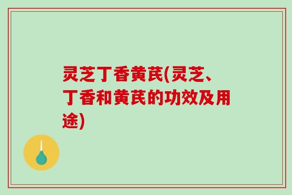 灵芝丁香黄芪(灵芝、丁香和黄芪的功效及用途)