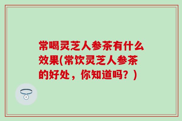 常喝灵芝人参茶有什么效果(常饮灵芝人参茶的好处，你知道吗？)