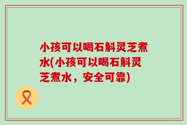 小孩可以喝石斛灵芝煮水(小孩可以喝石斛灵芝煮水，安全可靠)