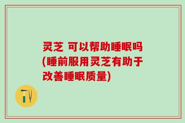 灵芝 可以帮助睡眠吗(睡前服用灵芝有助于改善睡眠质量)