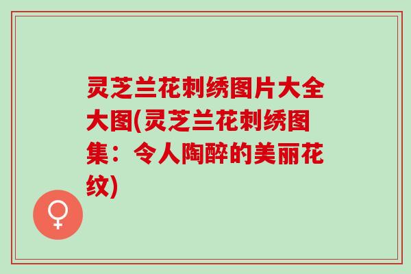 灵芝兰花刺绣图片大全大图(灵芝兰花刺绣图集：令人陶醉的美丽花纹)
