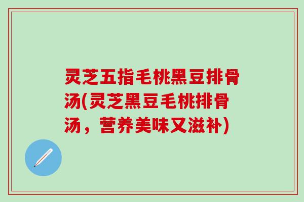 灵芝五指毛桃黑豆排骨汤(灵芝黑豆毛桃排骨汤，营养美味又滋补)