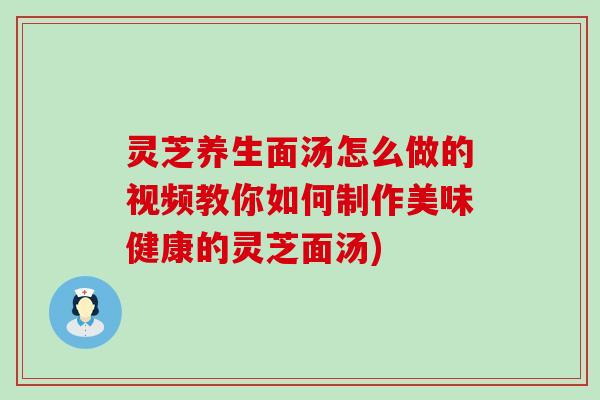 灵芝养生面汤怎么做的视频教你如何制作美味健康的灵芝面汤)