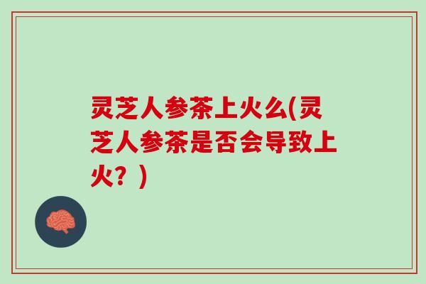 灵芝人参茶上火么(灵芝人参茶是否会导致上火？)