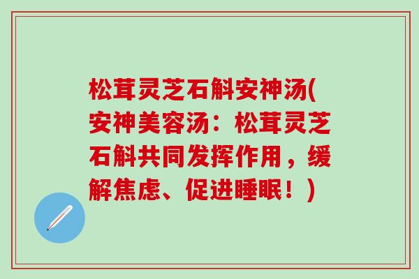 松茸灵芝石斛安神汤(安神美容汤：松茸灵芝石斛共同发挥作用，缓解焦虑、促进睡眠！)