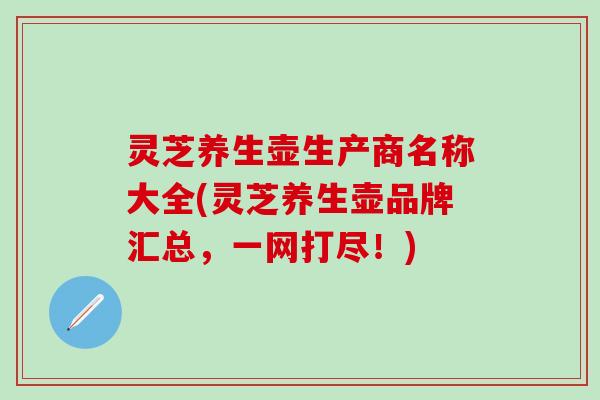 灵芝养生壶生产商名称大全(灵芝养生壶品牌汇总，一网打尽！)