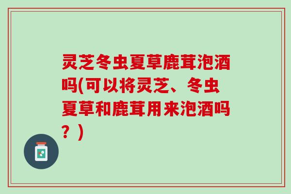 灵芝冬虫夏草鹿茸泡酒吗(可以将灵芝、冬虫夏草和鹿茸用来泡酒吗？)