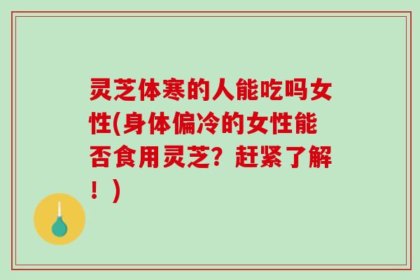 灵芝体寒的人能吃吗女性(身体偏冷的女性能否食用灵芝？赶紧了解！)