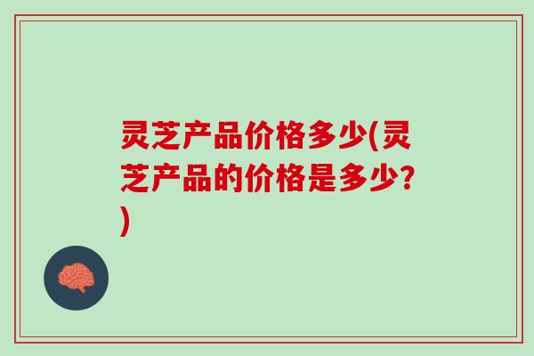 灵芝产品价格多少(灵芝产品的价格是多少？)