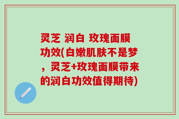 灵芝 润白 玫瑰面膜功效(白嫩肌肤不是梦，灵芝+玫瑰面膜带来的润白功效值得期待)