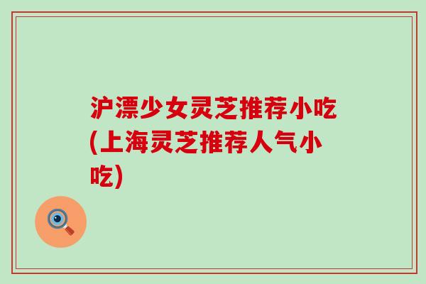 沪漂少女灵芝推荐小吃(上海灵芝推荐人气小吃) 沪漂少女灵芝推荐小吃(上海灵芝推荐人气小吃)
