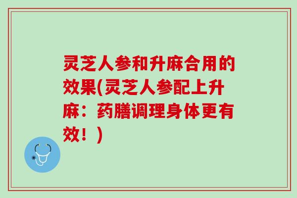 灵芝人参和升麻合用的效果(灵芝人参配上升麻：药膳调理身体更有效！)