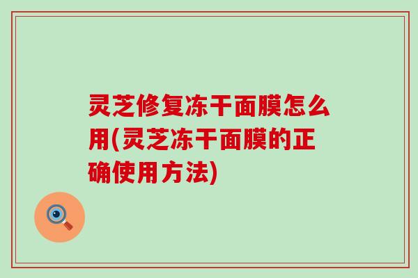 灵芝修复冻干面膜怎么用(灵芝冻干面膜的正确使用方法)