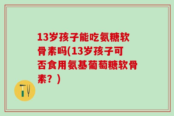 13岁孩子能吃氨糖软骨素吗(13岁孩子可否食用氨基葡萄糖软骨素？)