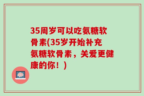 35周岁可以吃氨糖软骨素(35岁开始补充氨糖软骨素，关爱更健康的你！)