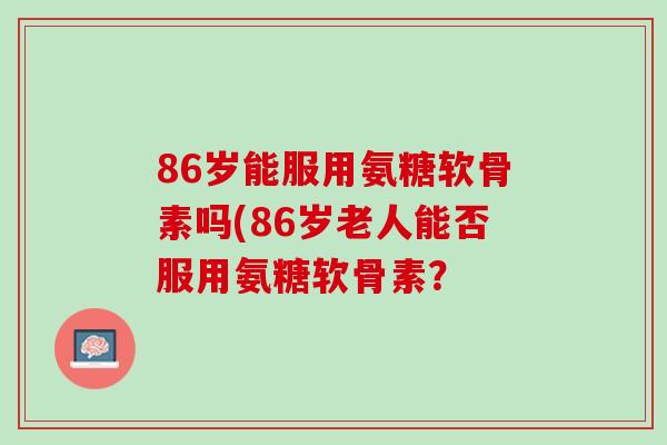 86岁能服用氨糖软骨素吗(86岁老人能否服用氨糖软骨素？