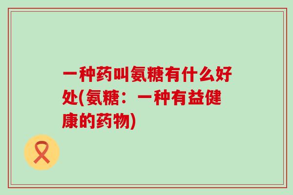 一种药叫氨糖有什么好处(氨糖：一种有益健康的药物)