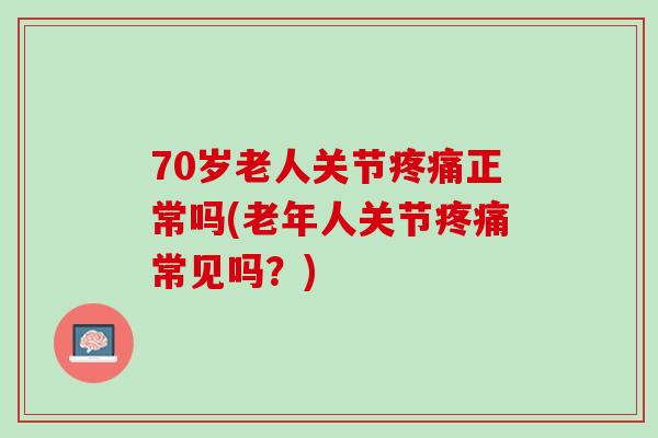 70岁老人关节疼痛正常吗(老年人关节疼痛常见吗？)