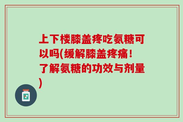 上下楼膝盖疼吃氨糖可以吗(缓解膝盖疼痛！了解氨糖的功效与剂量)