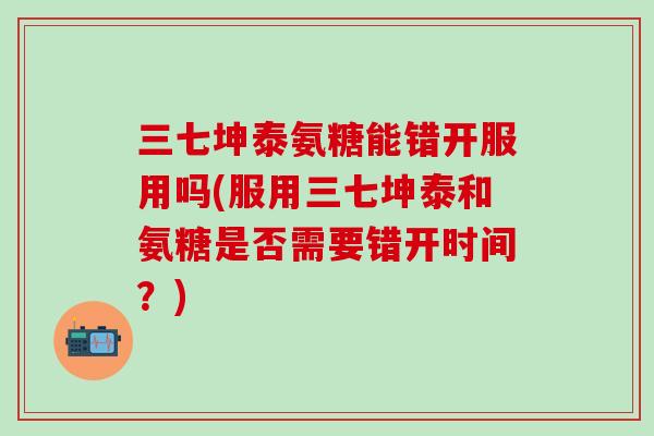 三七坤泰氨糖能错开服用吗(服用三七坤泰和氨糖是否需要错开时间？)