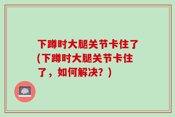 下蹲时大腿关节卡住了(下蹲时大腿关节卡住了，如何解决？)
