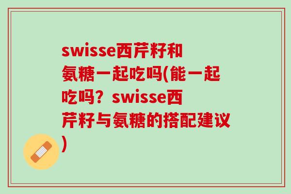 swisse西芹籽和氨糖一起吃吗(能一起吃吗？swisse西芹籽与氨糖的搭配建议)