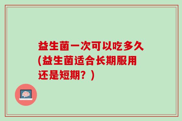 益生菌一次可以吃多久(益生菌适合长期服用还是短期?) 益生菌一次可以吃多久(益生菌适合长期服用还是短期?)