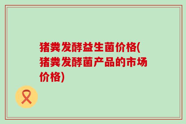 猪粪发酵益生菌价格(猪粪发酵菌产品的市场价格)