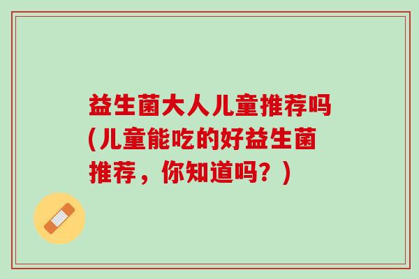 益生菌大人儿童推荐吗(儿童能吃的好益生菌推荐,你知道吗?) 益生菌大人儿童推荐吗(儿童能吃的好益生菌推荐,你知道吗?)