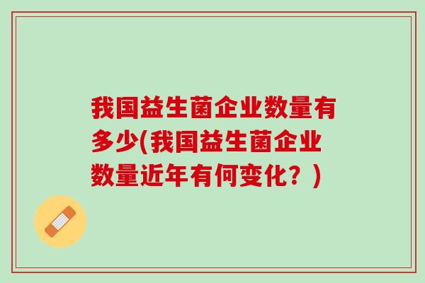 我国益生菌企业数量有多少(我国益生菌企业数量近年有何变化？)
