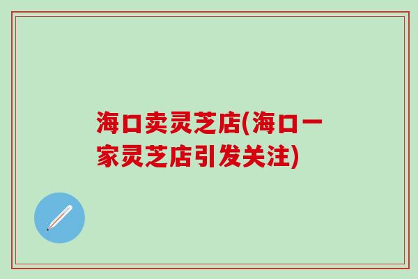海口卖灵芝店(海口一家灵芝店引发关注)